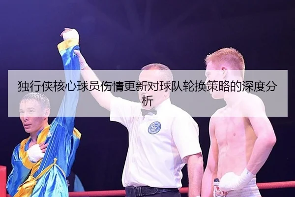 独行侠核心球员伤情更新对球队轮换策略的深度分析